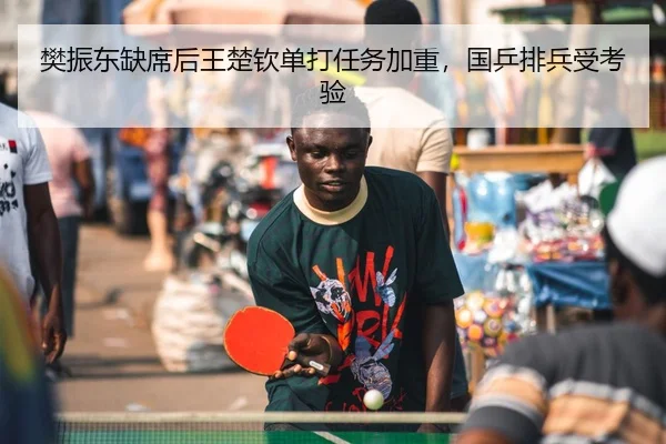 樊振东缺席后王楚钦单打任务加重，国乒排兵受考验